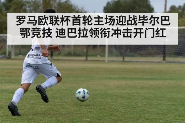 罗马欧联杯首轮主场迎战毕尔巴鄂竞技 迪巴拉领衔冲击开门红